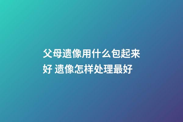 父母遗像用什么包起来好 遗像怎样处理最好